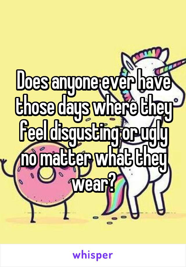 Does anyone ever have those days where they feel disgusting or ugly no matter what they wear?