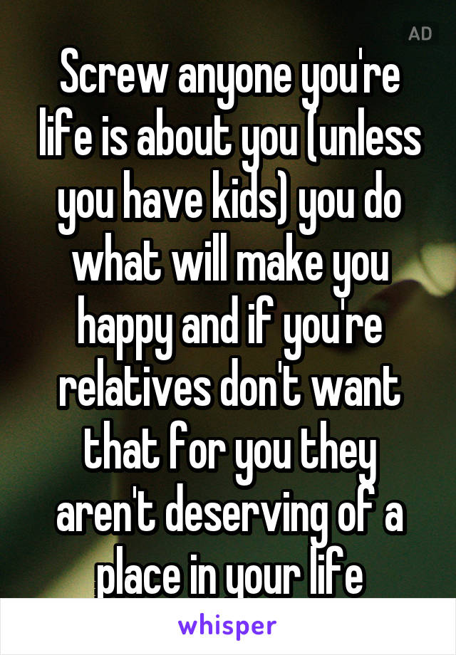 Screw anyone you're life is about you (unless you have kids) you do what will make you happy and if you're relatives don't want that for you they aren't deserving of a place in your life