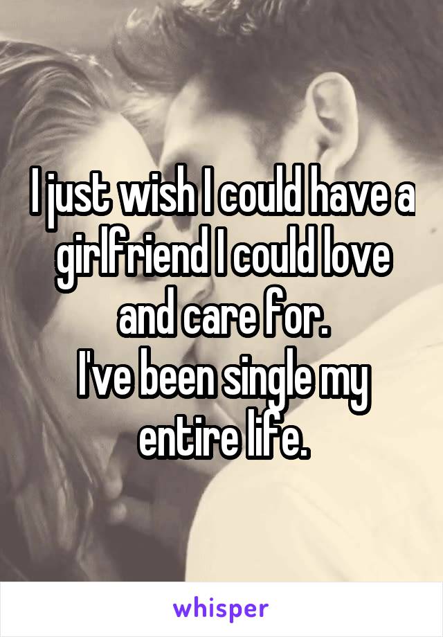 I just wish I could have a girlfriend I could love and care for.
I've been single my entire life.