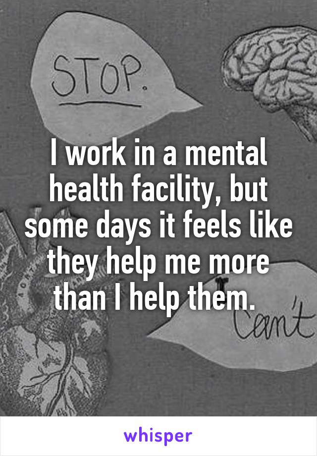 I work in a mental health facility, but some days it feels like they help me more than I help them. 