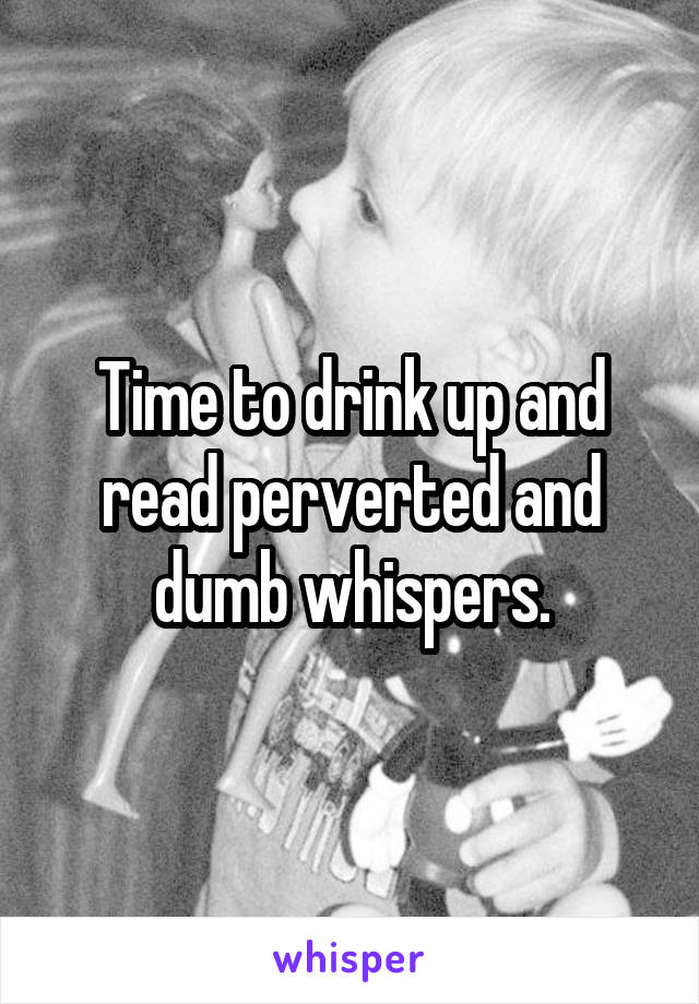 Time to drink up and read perverted and dumb whispers.