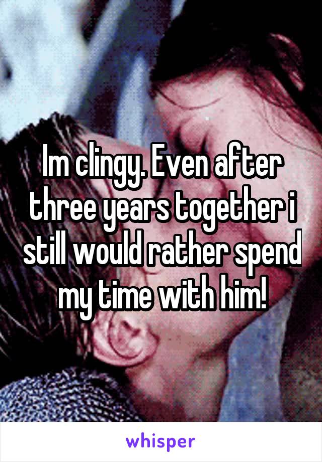 Im clingy. Even after three years together i still would rather spend my time with him!