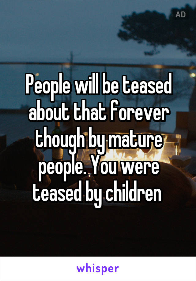 People will be teased about that forever though by mature people. You were teased by children 