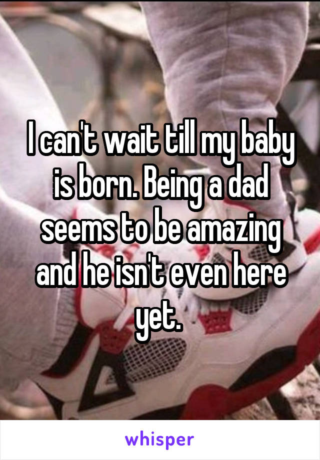 I can't wait till my baby is born. Being a dad seems to be amazing and he isn't even here yet. 