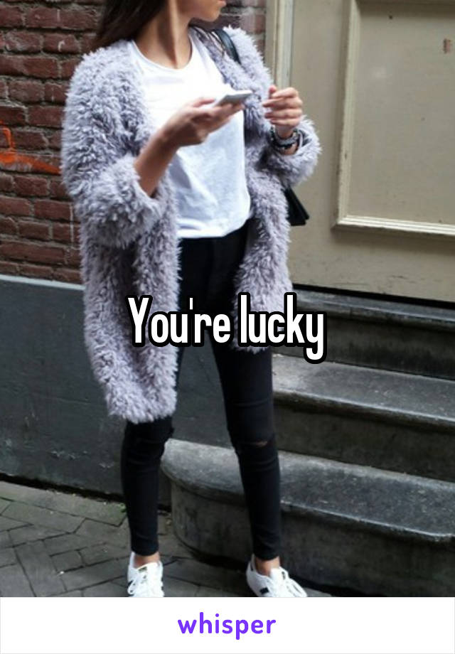 You're lucky 