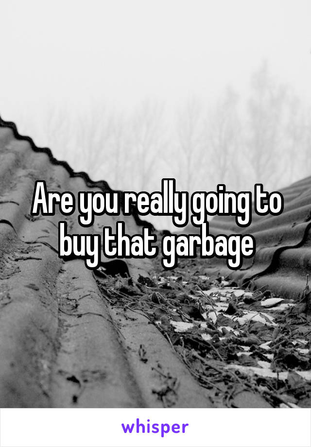 Are you really going to buy that garbage