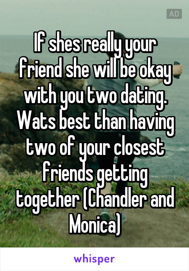If shes really your friend she will be okay with you two dating. Wats best than having two of your closest friends getting together (Chandler and Monica)