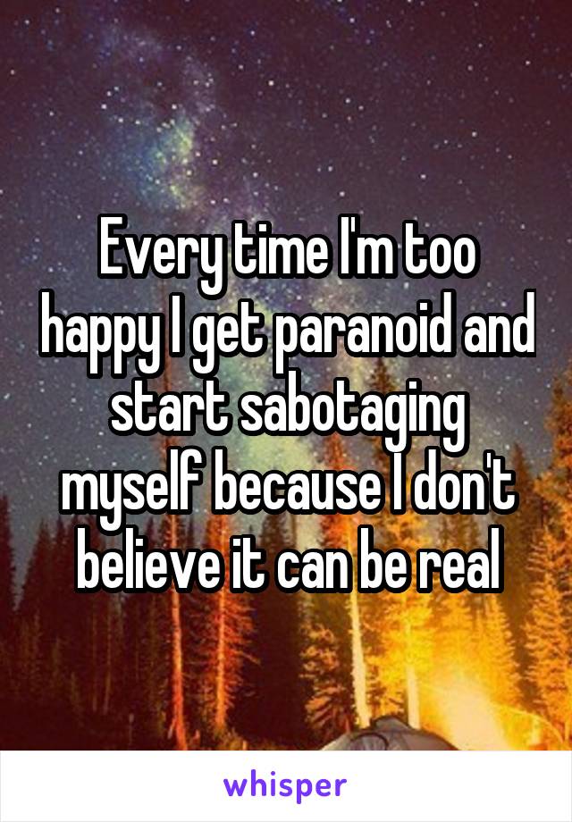 Every time I'm too happy I get paranoid and start sabotaging myself because I don't believe it can be real