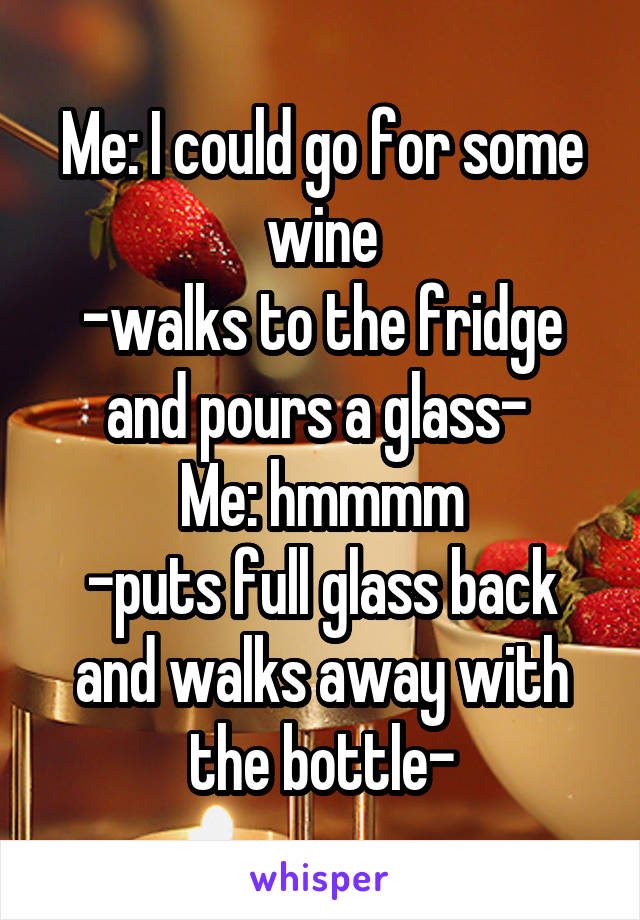Me: I could go for some wine
-walks to the fridge and pours a glass- 
Me: hmmmm
-puts full glass back and walks away with the bottle-