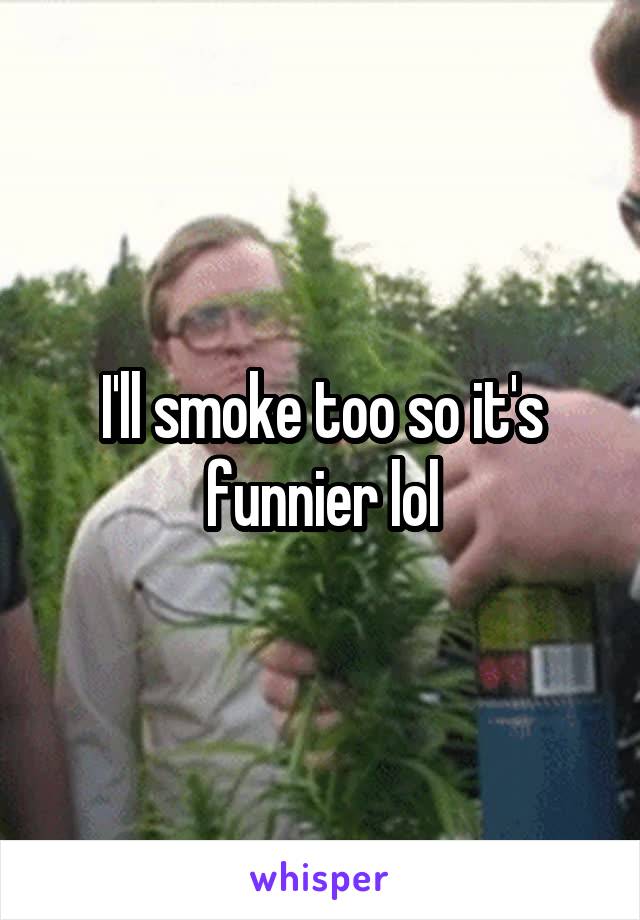 I'll smoke too so it's funnier lol