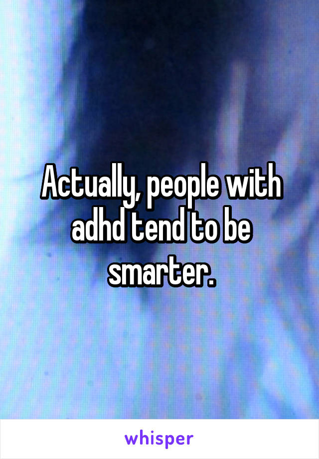 Actually, people with adhd tend to be smarter.