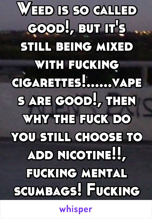 Weed is so called good!, but it's still being mixed with fucking cigarettes!......vapes are good!, then why the fuck do you still choose to add nicotine!!, fucking mental scumbags! Fucking aliens!