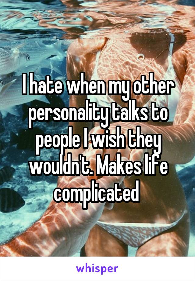 I hate when my other personality talks to people I wish they wouldn't. Makes life complicated 