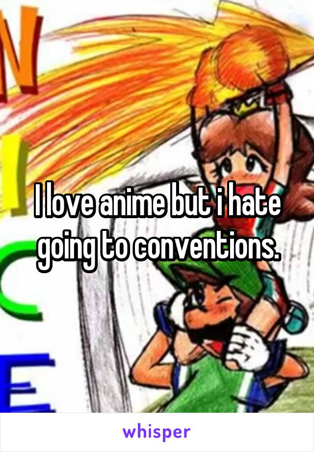 I love anime but i hate going to conventions.