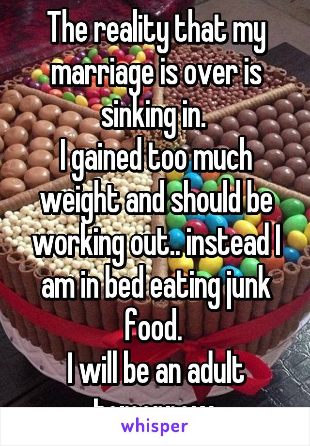 The reality that my marriage is over is sinking in. 
I gained too much weight and should be working out.. instead I am in bed eating junk food. 
I will be an adult tomorrow.