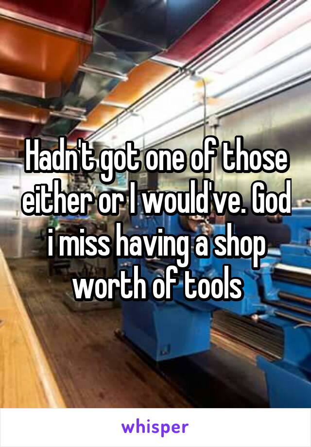 Hadn't got one of those either or I would've. God i miss having a shop worth of tools