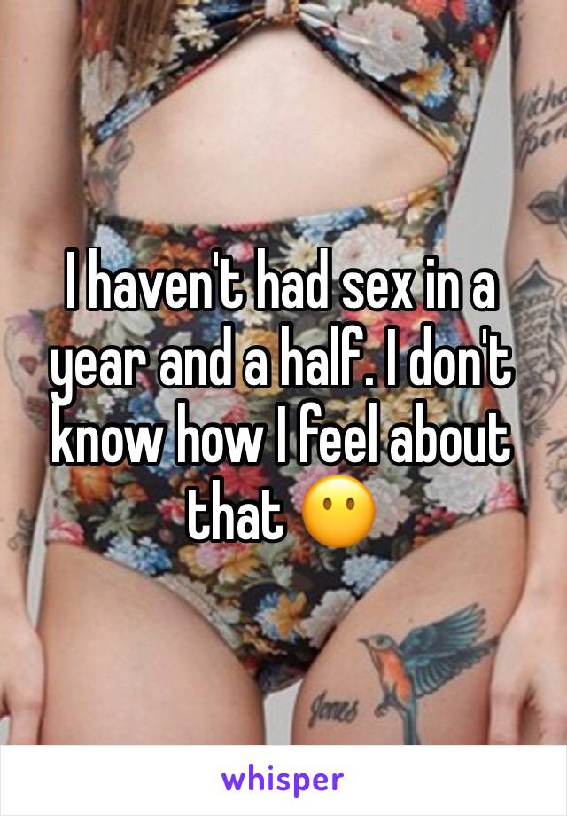 I haven't had sex in a year and a half. I don't know how I feel about that 😶