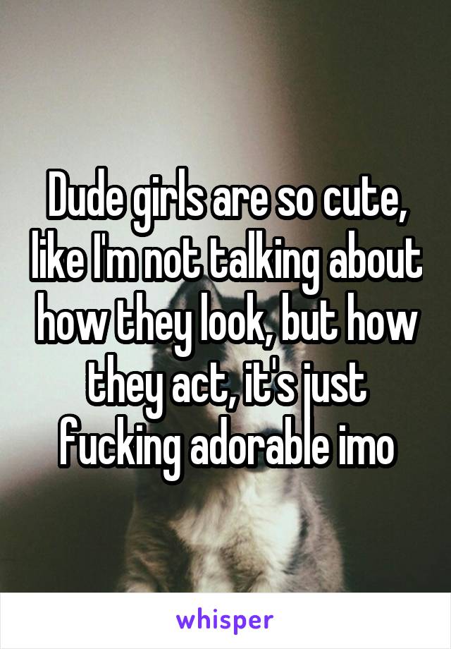 Dude girls are so cute, like I'm not talking about how they look, but how they act, it's just fucking adorable imo