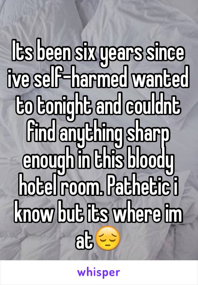 Its been six years since ive self-harmed wanted to tonight and couldnt find anything sharp enough in this bloody hotel room. Pathetic i know but its where im at😔