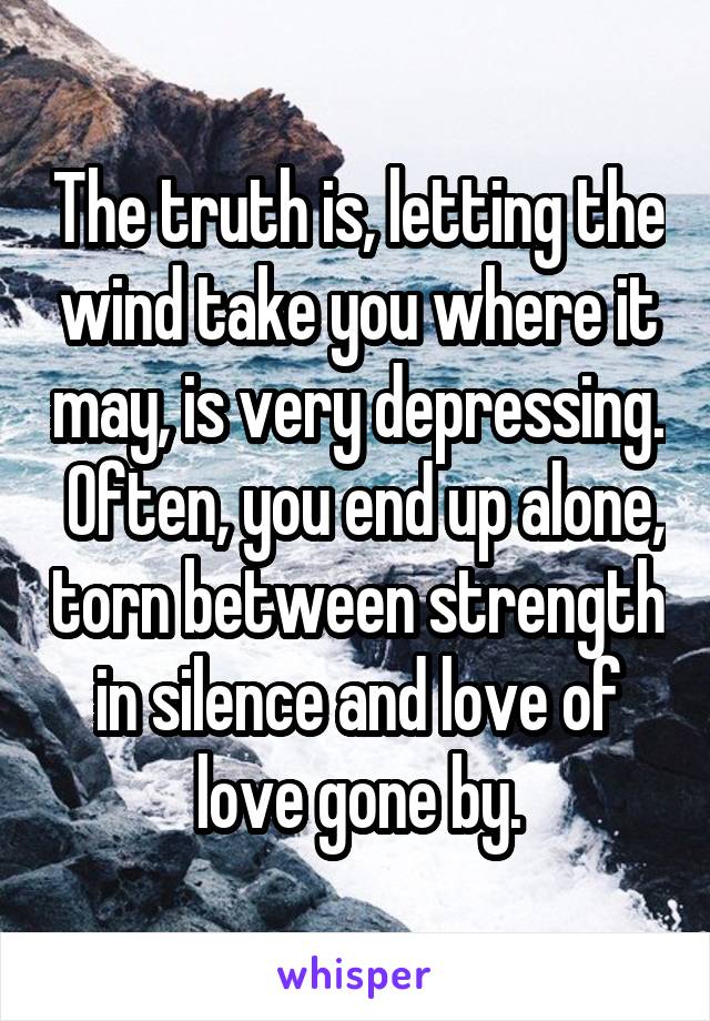 The truth is, letting the wind take you where it may, is very depressing.  Often, you end up alone, torn between strength in silence and love of love gone by.
