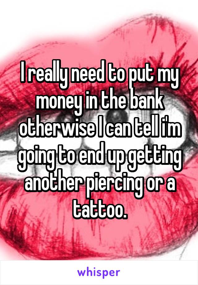 I really need to put my money in the bank otherwise I can tell i'm going to end up getting another piercing or a tattoo.