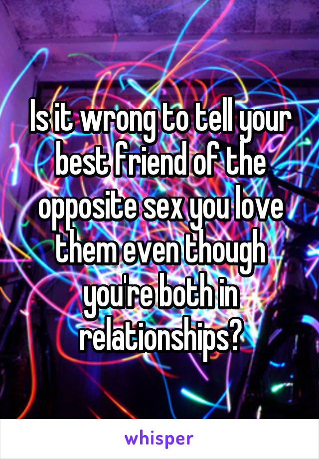 Is it wrong to tell your best friend of the opposite sex you love them even though you're both in relationships?