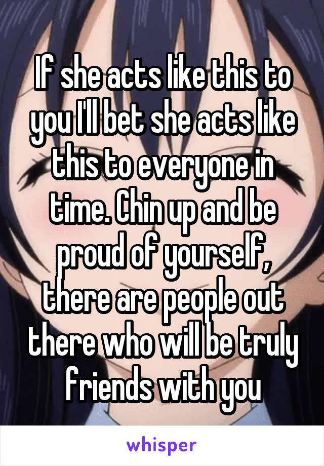 If she acts like this to you I'll bet she acts like this to everyone in time. Chin up and be proud of yourself, there are people out there who will be truly friends with you