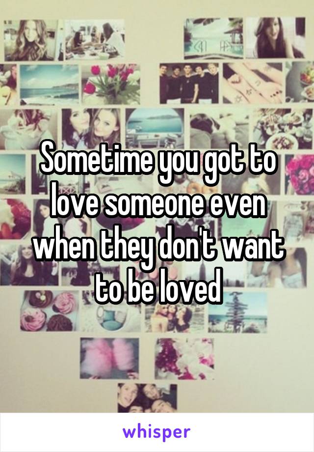 Sometime you got to love someone even when they don't want to be loved