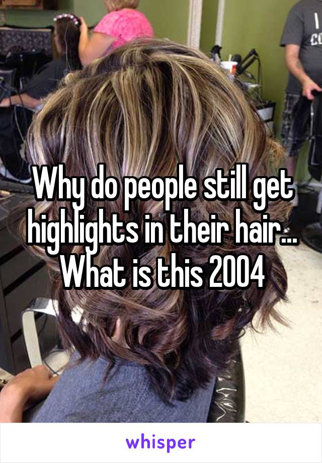 Why do people still get highlights in their hair... What is this 2004