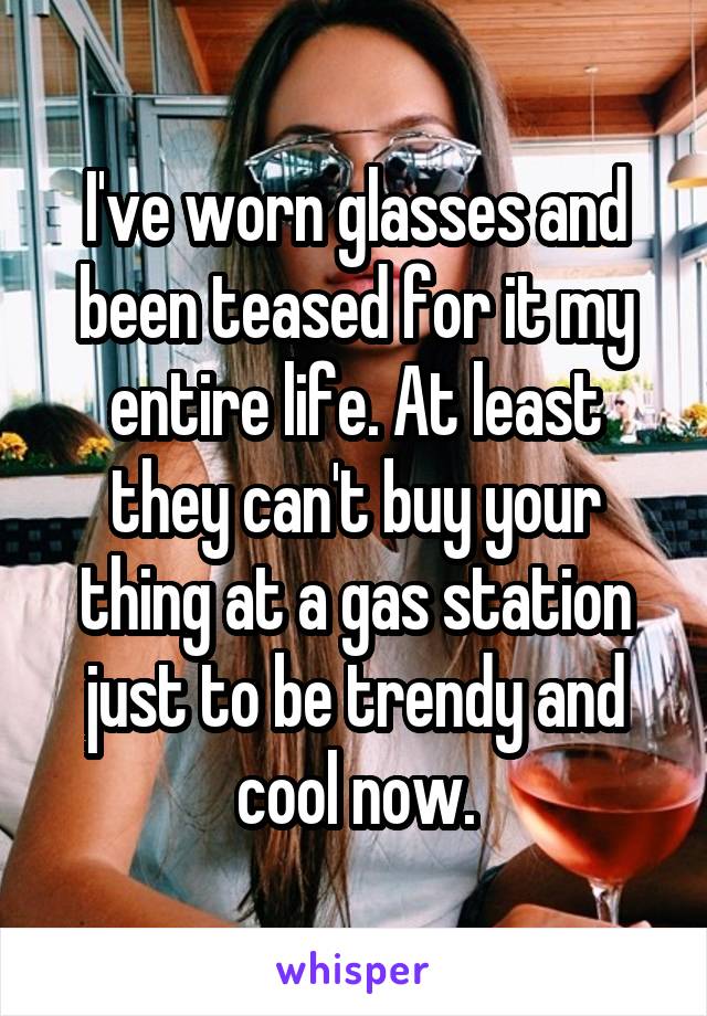 I've worn glasses and been teased for it my entire life. At least they can't buy your thing at a gas station just to be trendy and cool now.