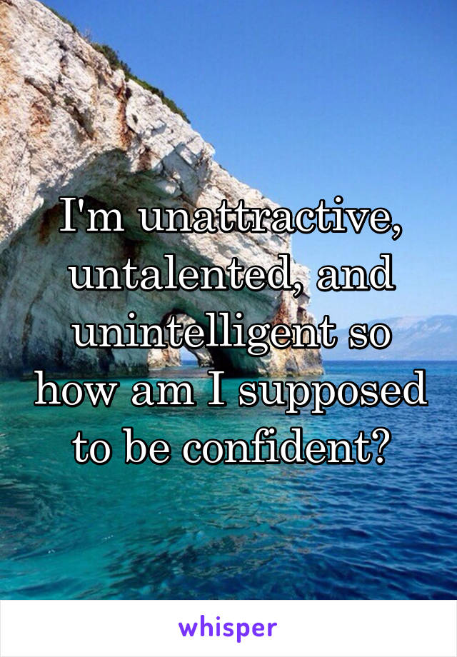 I'm unattractive, untalented, and unintelligent so how am I supposed to be confident?