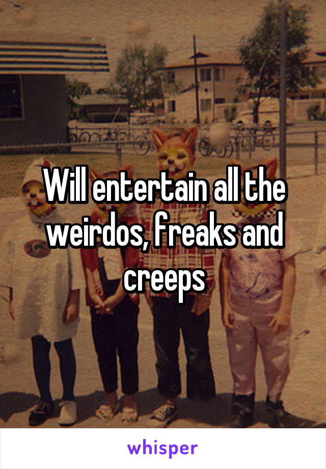 Will entertain all the weirdos, freaks and creeps