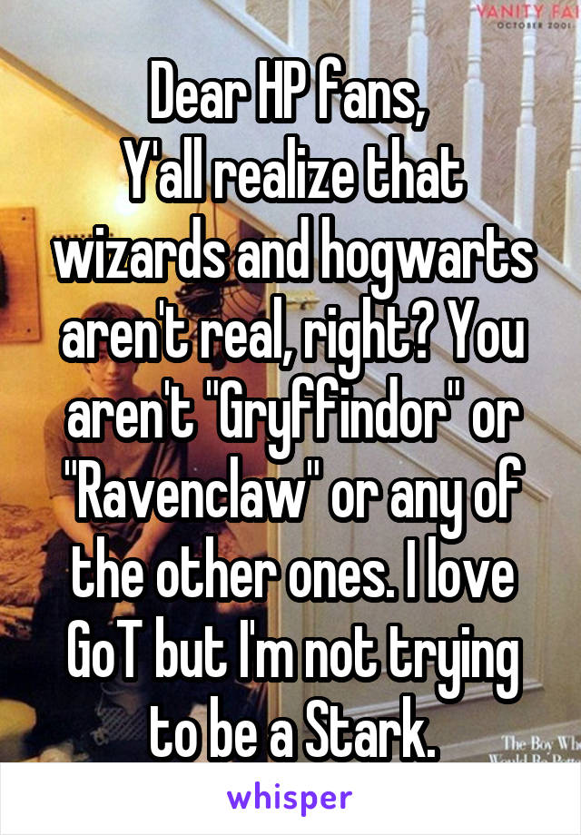 Dear HP fans, 
Y'all realize that wizards and hogwarts aren't real, right? You aren't "Gryffindor" or "Ravenclaw" or any of the other ones. I love GoT but I'm not trying to be a Stark.