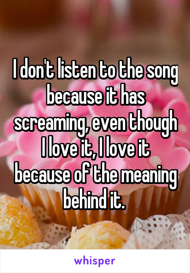 I don't listen to the song because it has screaming, even though I love it, I love it because of the meaning behind it. 