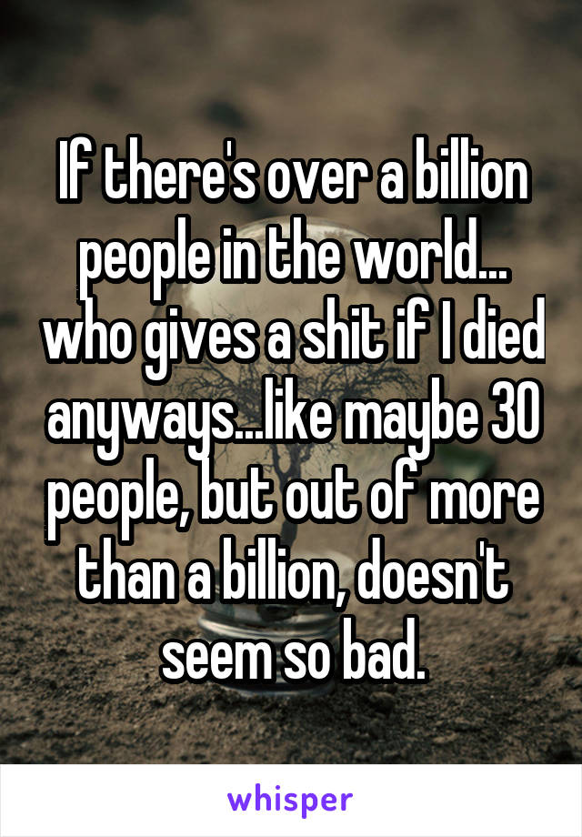 If there's over a billion people in the world... who gives a shit if I died anyways...like maybe 30 people, but out of more than a billion, doesn't seem so bad.