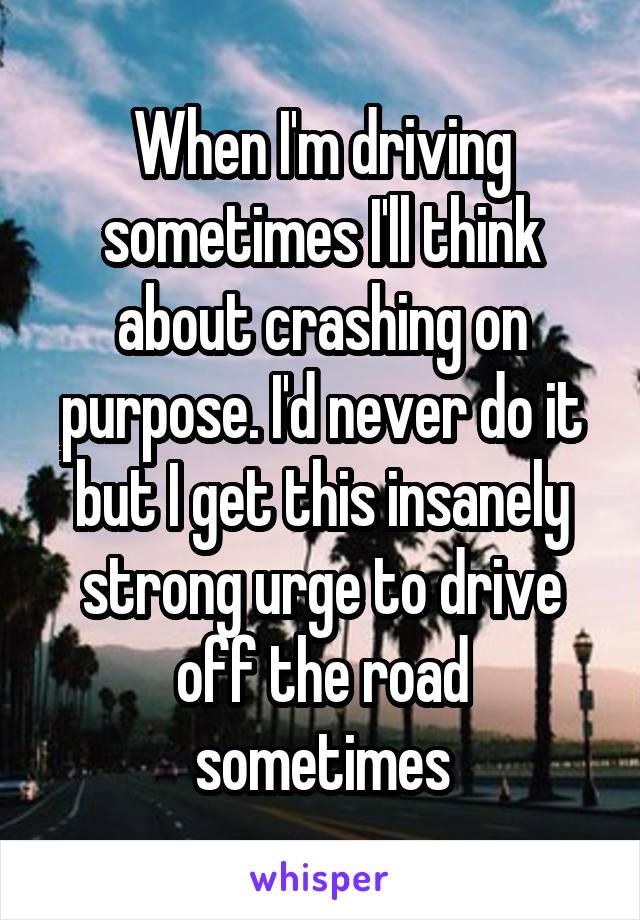 When I'm driving sometimes I'll think about crashing on purpose. I'd never do it but I get this insanely strong urge to drive off the road sometimes