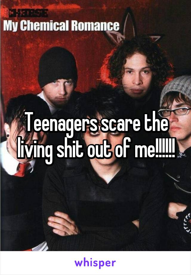 Teenagers scare the living shit out of me!!!!!!