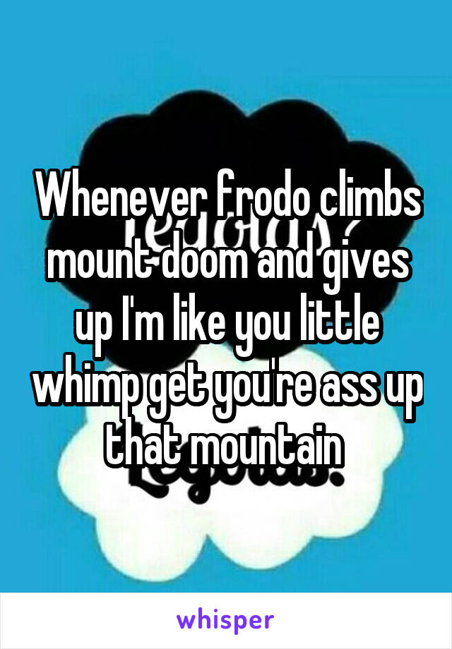 Whenever frodo climbs mount doom and gives up I'm like you little whimp get you're ass up that mountain 