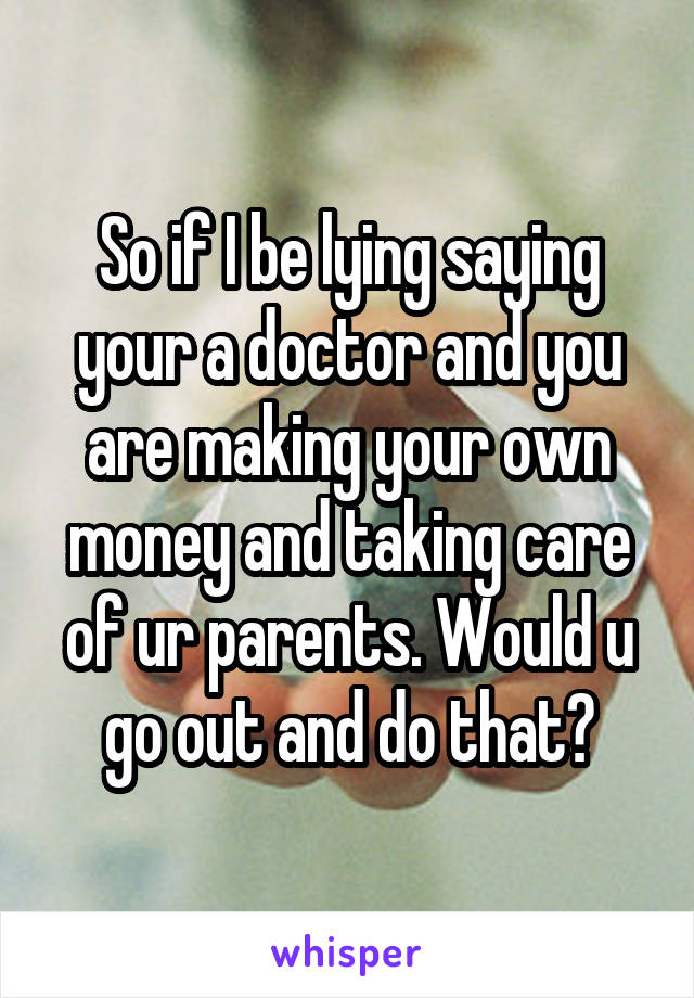 So if I be lying saying your a doctor and you are making your own money and taking care of ur parents. Would u go out and do that?