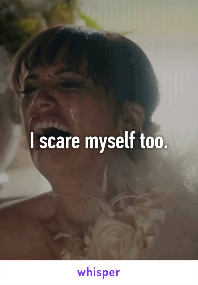 I scare myself too.