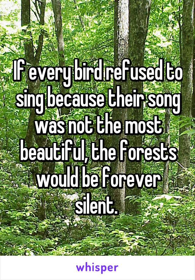 If every bird refused to sing because their song was not the most beautiful, the forests would be forever silent. 