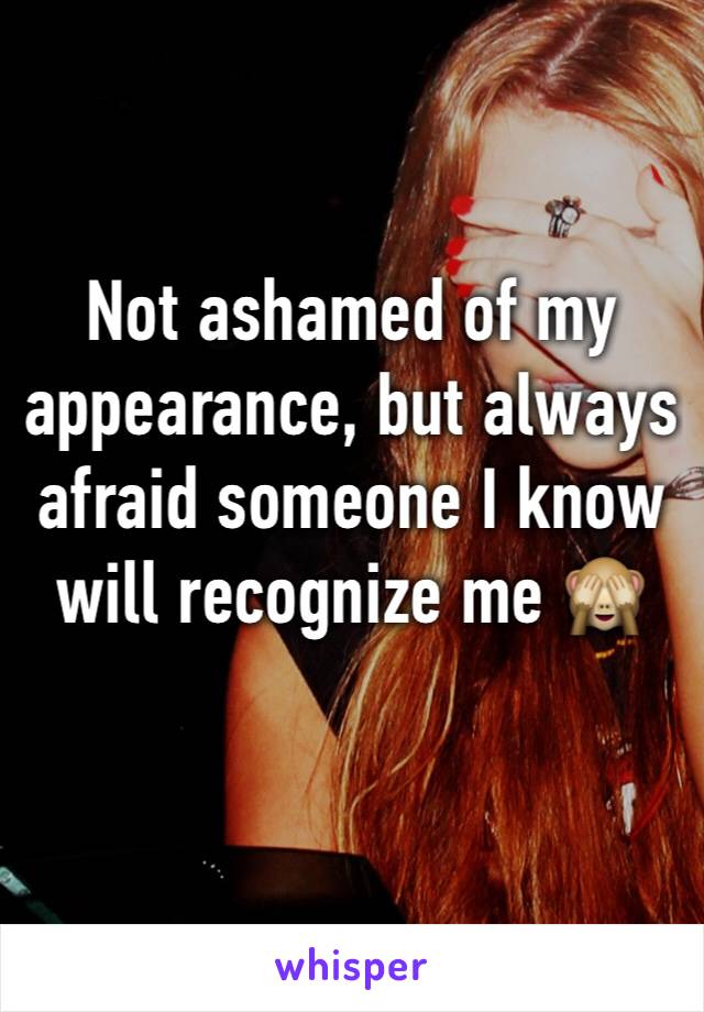 Not ashamed of my appearance, but always afraid someone I know will recognize me 🙈