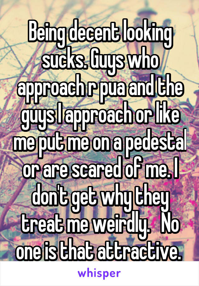 Being decent looking sucks. Guys who approach r pua and the guys I approach or like me put me on a pedestal or are scared of me. I don't get why they treat me weirdly.   No one is that attractive. 