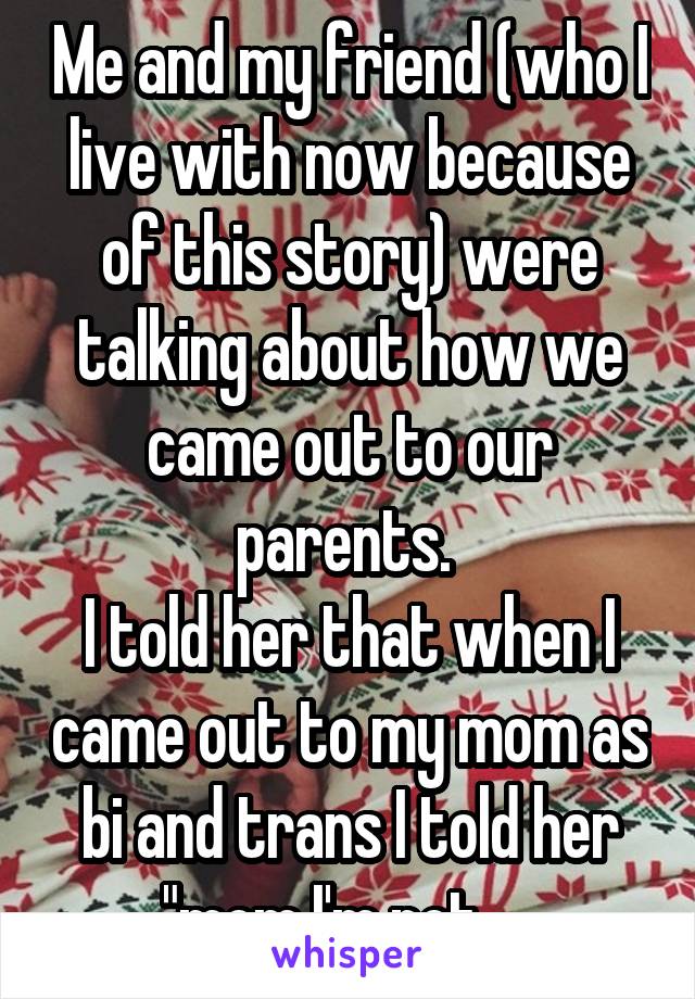 Me and my friend (who I live with now because of this story) were talking about how we came out to our parents. 
I told her that when I came out to my mom as bi and trans I told her "mom I'm not.....