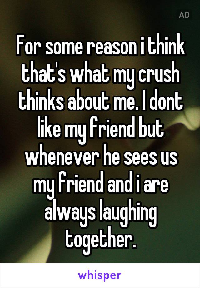 For some reason i think that's what my crush thinks about me. I dont like my friend but whenever he sees us my friend and i are always laughing together.