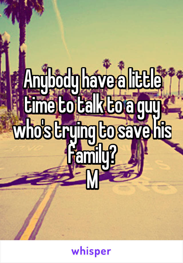 Anybody have a little time to talk to a guy who's trying to save his family?
M