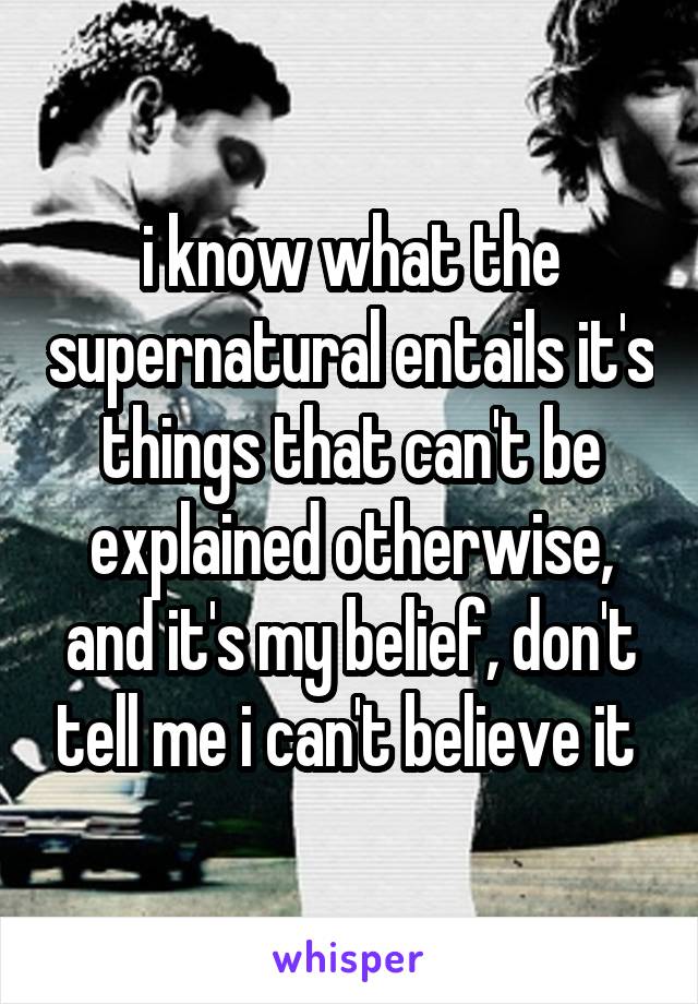 i know what the supernatural entails it's things that can't be explained otherwise, and it's my belief, don't tell me i can't believe it 