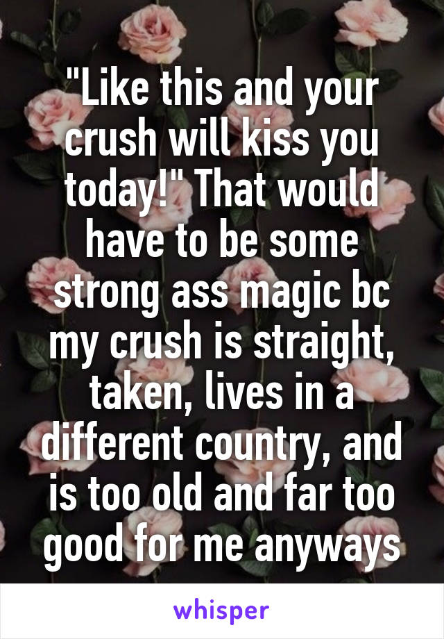 "Like this and your crush will kiss you today!" That would have to be some strong ass magic bc my crush is straight, taken, lives in a different country, and is too old and far too good for me anyways