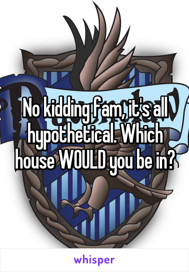 No kidding fam, it's all hypothetical. Which house WOULD you be in?