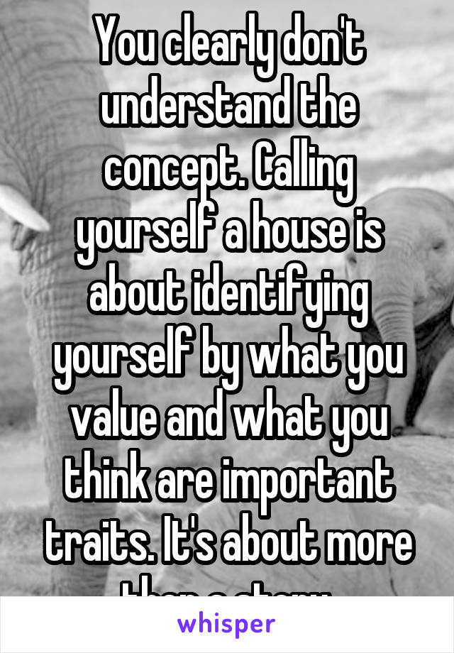 You clearly don't understand the concept. Calling yourself a house is about identifying yourself by what you value and what you think are important traits. It's about more then a story.